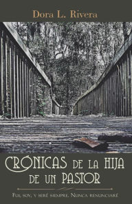 Title: Crónicas De La Hija De Un Pastor: Fui, Soy, Y Seré Siempre. Nunca Renunciaré, Author: Dora L. Rivera