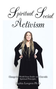 Title: Spiritual Social Activism: Change the World from Inside and out with Spiritual Principles, Author: Sophia Lovgren PhD