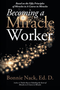 Title: Becoming a Miracle Worker: Based on the Fifty Principles of Miracles in a Course in Miracles, Author: Bonnie Nack EdD