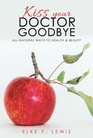 Title: Kiss Your Doctor Goodbye: All-Natural Ways to Health & Beauty, Author: Elke F. Lewis