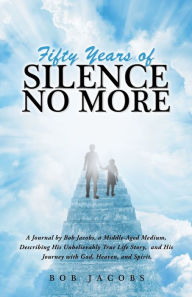 Title: Fifty Years of Silence No More: A Journal by Bob Jacobs, a Middle-Aged Medium, Describing His Unbelievably True Life Story, and His Journey with God, Heaven, and Spirit., Author: Bob Jacobs