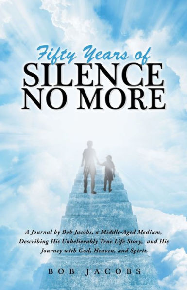 Fifty Years of Silence No More: a Journal by Bob Jacobs, Middle-Aged Medium, Describing His Unbelievably True Life Story, and Journey with God, Heaven, Spirit.