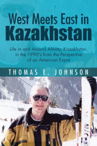 Title: West Meets East in Kazakhstan: Life in and Around Almaty, Kazakhstan, in the 1990's from the Perspective of an American Expat, Author: Thomas E. Johnson