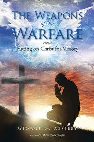 Title: The Weapons of Our Warfare: Putting on Christ for Victory, Author: George O. Assibey