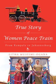 Title: True Story of Women Peace Train: From Kampala to Johannesburg, Author: Litha Musyimi-Ogana