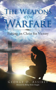 Title: The Weapons of Our Warfare: Putting on Christ for Victory, Author: George O Assibey