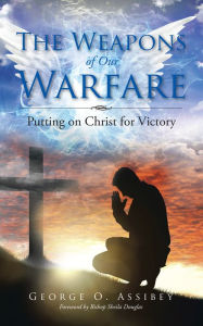 Title: The Weapons of Our Warfare: Putting on Christ for Victory, Author: George O. Assibey