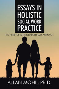 Title: Essays in Holistic Social Work Practice: The Need for an Interdisciplinary Approach, Author: Allan Mohl Ph.D.