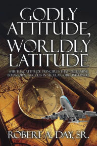 Title: Godly Attitude, Worldly Latitude: Spiritual Attitude Principles that Determine Behavioral Success in Secular Circumstances, Author: Robert A. Day Sr.