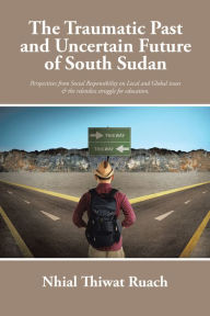 Title: The Traumatic Past and Uncertain Future of South Sudan: Perspective from Social Responsibility on Local and Global issues & the relentless struggle for education., Author: Nhial Thiwat Ruach