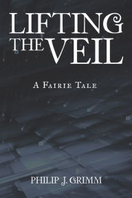 Title: Lifting the Veil: A Fairie Tale, Author: Philip J. Grimm