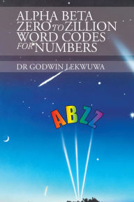 Title: Alpha Beta Zero to Zillion Word Codes for Numbers, Author: Dr Godwin Lekwuwa