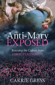 Title: The Anti-Mary Exposed: Rescuing the Culture from Toxic Femininity, Author: Carrie Gress PhD