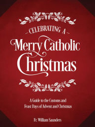 Title: Celebrating a Merry Catholic Christmas: A Guide to the Customs and Feast Days of Advent and Christmas, Author: William P. Saunders Ph.D.