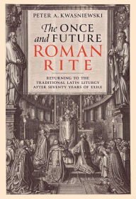 Title: The Once and Future Roman Rite: Returning to the Traditional Latin Liturgy after Seventy Years of Exile, Author: Peter Kwasniewski PhD