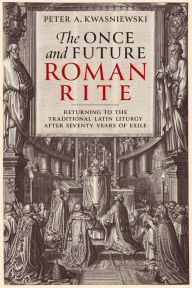 Title: The Once and Future Roman Rite: Returning to the Traditional Latin Liturgy after Seventy Years of Exile, Author: Peter Kwasniewski