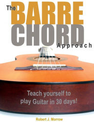 Title: The Barre Chord Approach: Teach yourself to play Guitar in 30 days!, Author: Robert J Morrow