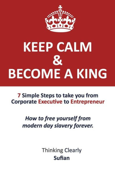 Keep Calm & Become a King: 7 Simple Steps to take you from Corporate Executive to Entrepreneur. How to free yourself from modern day slavery forever. Thinking Clearly