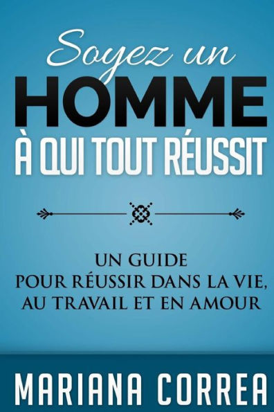 Soyez un Homme a qui tout Reussit: Un guide pour reussir dans la vie, au travail et en amour