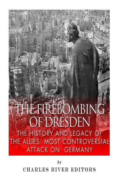 The Firebombing of Dresden: The History and Legacy of the Allies' Most Controversial Attack on Germany