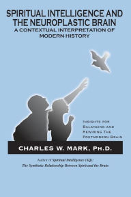 Title: Spiritual Intelligence and The Neuroplastic Brain: A Contextual Interpretation of Modern History: Insights for Balancing and Rewiring the Postmodern Brain, Author: Charles W Mark Ph D