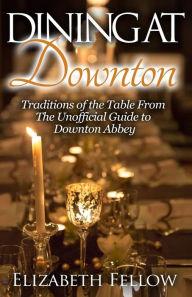 Title: Dining at Downton: Traditions of the Table From The Unofficial Guide to Downton Abbey, Author: Elizabeth Fellow