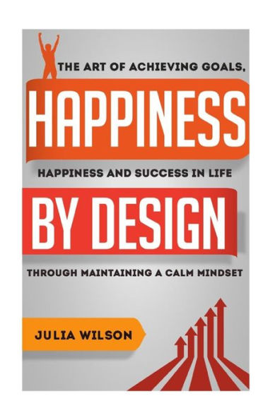 Happiness By Design: The Art Of Achieving Goals, Happiness And Success In Life Through Maintaining A Calm Mindset