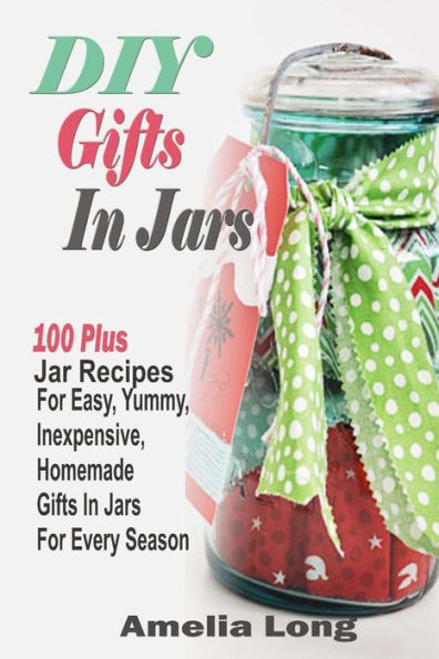 DIY Gifts In Jars: 100 Plus Jar Recipes For Easy, Yummy, Inexpensive, Homemade Gifts In Jars For Every Season