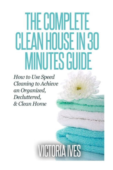 Clean House in 30 Minutes: How to Use Speed Cleaning to Achieve an Organized, Decluttered & Clean Home