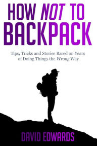 Title: How Not to Backpack: Tips, Tricks and Stories Based on Years of Doing Things the Wrong Way, Author: David Edwards