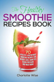 Title: The Healthy Smoothie Recipes Book: 70 Healthy & Nutritious Smoothie Recipes For Weight Loss, Diabetes, Blood Pressure And Much More, Author: Charlotte Wise