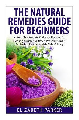 Natural Remedies Guide for Beginners: Natural Treatments and Herbal Recipes for Healing Yourself without Prescriptions and Achieving Fabulous, Skin and Body