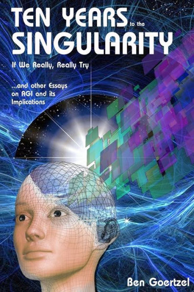 Ten Years To the Singularity If We Really Really Try: ... and other Essays on AGI and its Implications