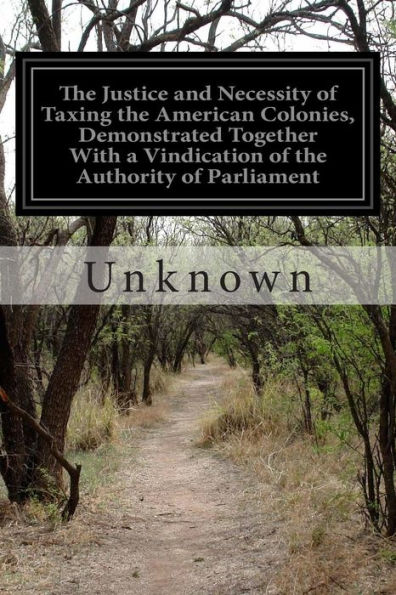 The Justice and Necessity of Taxing the American Colonies, Demonstrated Together With a Vindication of the Authority of Parliament