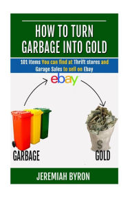 Title: How to turn Garbage into Gold: 101 Items You can find at Thrift stores and Garage Sales to sell on Ebay, Author: Jeremiah Byron