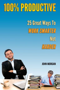 Title: 100% Productive: 25 Great Ways To Work Smarter Not Harder, Author: John Morgan