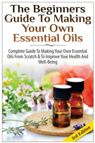 The Beginners Guide to Making Your Own Essential Oils: Complete Guide to Making Your Own Essential Oils from Scratch & to Improve Your Health and Well-Being