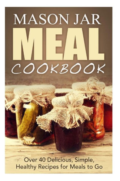 Mason Jar Meal Cookbook: Over 40 Delicious, Simple, Healthy Recipes for Meals to Go