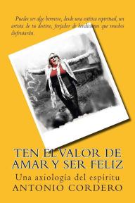 Title: Ten el Valor de Amar y Ser Feliz: Una axiología del espíritu, Author: Antonio J Cordero