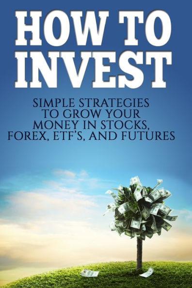 How To Invest: How To Invest: Simple Strategies To Grow Your Stocks, ETF's, and Futures (How To Invest, Stocks, Binary Options, Investing, Day Trading, ETF's, Futures Book 1)