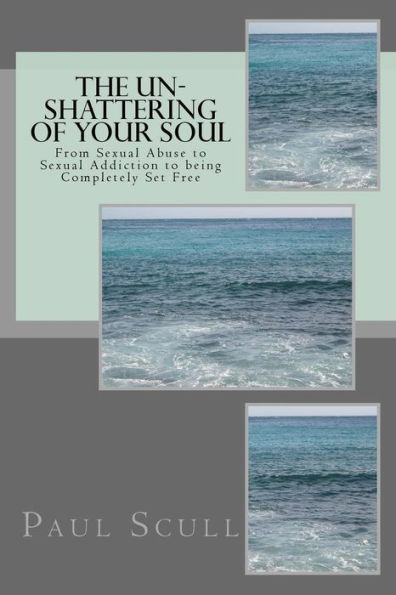 The Un-Shattering of Your Soul: From Sexual Abuse to Sexual Addiction to being Complettely Set Free