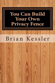 Title: You Can Build Your Own Privacy Fence: and save thousands in the process, Author: Brian P Kessler