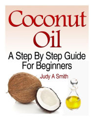 Title: Coconut Oil: A Step-By-Step Guide for Beginners Including Easy Recipes, Author: Judy A Smith