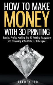 Title: How To Make Money With 3D Printing: Passive Profits, Hacking The 3D Printing Ecosystem And Becoming A World-Class 3D Designer, Author: Jeffrey Ito