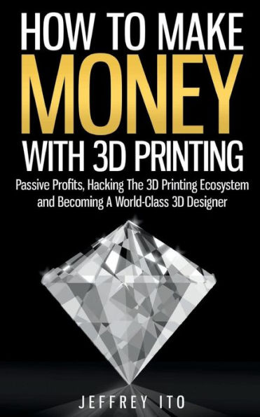 How To Make Money With 3D Printing: Passive Profits, Hacking The 3D Printing Ecosystem And Becoming A World-Class 3D Designer