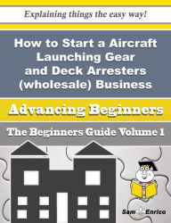 Title: How to Start a Aircraft Launching Gear and Deck Arresters (wholesale) Business (Beginners Guide), Author: Sisco Rosaline