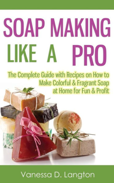 Soap Making Like A Pro: The Complete Guide with Recipes on How to Make Colorful & Fragrant at Home for Fun Profit