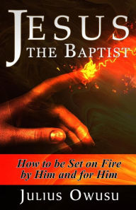 Title: Jesus the Baptist: How to Be Set on Fire by Him and For Him, Author: Julius Owusu