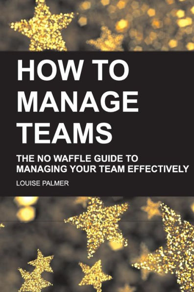How To Manage Teams: The No Waffle Guide Managing Your Team Effectively