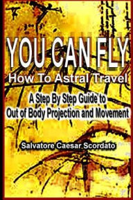 Title: You Can Fly - How To Astral Travel: A Step by Step Guide to Out of Body Projection and Movement, Author: Salvatore Caesar Scordato